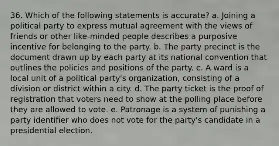 36. Which of the following statements is accurate? a. Joining a political party to express mutual agreement with the views of friends or other like-minded people describes a purposive incentive for belonging to the party. b. The party precinct is the document drawn up by each party at its national convention that outlines the policies and positions of the party. c. A ward is a local unit of a political party's organization, consisting of a division or district within a city. d. The party ticket is the proof of registration that voters need to show at the polling place before they are allowed to vote. e. Patronage is a system of punishing a party identifier who does not vote for the party's candidate in a presidential election.