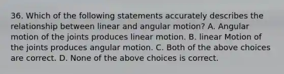 36. Which of the following statements accurately describes the relationship between linear and angular motion? A. Angular motion of the joints produces linear motion. B. linear Motion of the joints produces angular motion. C. Both of the above choices are correct. D. None of the above choices is correct.