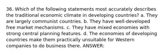 36. Which of the following statements most accurately describes the traditional economic climate in developing countries? a. They are largely communist countries. b. They have well-developed free market mechanisms. c. They have mixed economies with strong central planning features. d. The economies of developing countries make them practically unsuitable for Western companies to do business there. ANSWER: