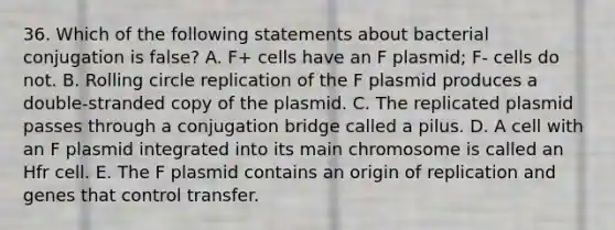 36. Which of the following statements about bacterial conjugation is false? A. F+ cells have an F plasmid; F- cells do not. B. Rolling circle replication of the F plasmid produces a double-stranded copy of the plasmid. C. The replicated plasmid passes through a conjugation bridge called a pilus. D. A cell with an F plasmid integrated into its main chromosome is called an Hfr cell. E. The F plasmid contains an origin of replication and genes that control transfer.