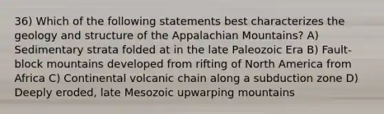 36) Which of the following statements best characterizes the geology and structure of the Appalachian Mountains? A) Sedimentary strata folded at in the late Paleozoic Era B) Fault-block mountains developed from rifting of North America from Africa C) Continental volcanic chain along a subduction zone D) Deeply eroded, late Mesozoic upwarping mountains