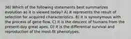 36) Which of the following statements best summarizes evolution as it is viewed today? A) It represents the result of selection for acquired characteristics. B) It is synonymous with the process of gene flow. C) It is the descent of humans from the present-day great apes. D) It is the differential survival and reproduction of the most-fit phenotypes.