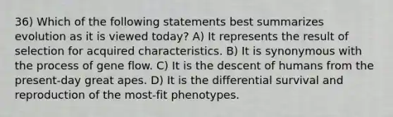 36) Which of the following statements best summarizes evolution as it is viewed today? A) It represents the result of selection for acquired characteristics. B) It is synonymous with the process of gene flow. C) It is the descent of humans from the present-day great apes. D) It is the differential survival and reproduction of the most-fit phenotypes.