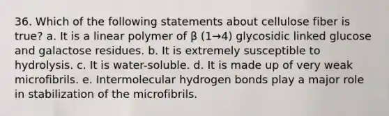 36. Which of the following statements about cellulose fiber is true? a. It is a linear polymer of β (1→4) glycosidic linked glucose and galactose residues. b. It is extremely susceptible to hydrolysis. c. It is water-soluble. d. It is made up of very weak microfibrils. e. Intermolecular hydrogen bonds play a major role in stabilization of the microfibrils.