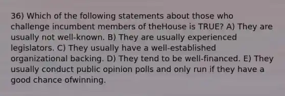 36) Which of the following statements about those who challenge incumbent members of theHouse is TRUE? A) They are usually not well-known. B) They are usually experienced legislators. C) They usually have a well-established organizational backing. D) They tend to be well-financed. E) They usually conduct public opinion polls and only run if they have a good chance ofwinning.