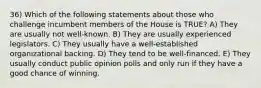 36) Which of the following statements about those who challenge incumbent members of the House is TRUE? A) They are usually not well-known. B) They are usually experienced legislators. C) They usually have a well-established organizational backing. D) They tend to be well-financed. E) They usually conduct public opinion polls and only run if they have a good chance of winning.