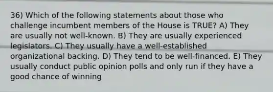 36) Which of the following statements about those who challenge incumbent members of the House is TRUE? A) They are usually not well-known. B) They are usually experienced legislators. C) They usually have a well-established organizational backing. D) They tend to be well-financed. E) They usually conduct public opinion polls and only run if they have a good chance of winning