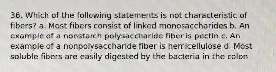 36. Which of the following statements is not characteristic of fibers? a. Most fibers consist of linked monosaccharides b. An example of a nonstarch polysaccharide fiber is pectin c. An example of a nonpolysaccharide fiber is hemicellulose d. Most soluble fibers are easily digested by the bacteria in the colon