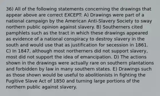 36) All of the following statements concerning the drawings that appear above are correct EXCEPT: A) Drawings were part of a national campaign by the American Anti-Slavery Society to sway northern public opinion against slavery. B) Southerners cited pamphlets such as the tract in which these drawings appeared as evidence of a national conspiracy to destroy slavery in the south and would use that as justification for secession in 1861. C) In 1847, although most northerners did not support slavery, most did not support the idea of emancipation. D) The actions shown in the drawings were actually rare on southern plantations and forbidden by law in many southern states. E) Drawings such as those shown would be useful to abolitionists in fighting the Fugitive Slave Act of 1850 and turning large portions of the northern public against slavery.