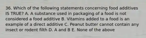 36. Which of the following statements concerning food additives IS TRUE? A. A substance used in packaging of a food is not considered a food additive B. Vitamins added to a food is an example of a direct additive C. Peanut butter cannot contain any insect or rodent filth D. A and B E. None of the above