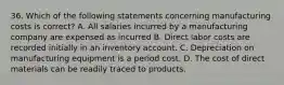 36. Which of the following statements concerning manufacturing costs is correct? A. All salaries incurred by a manufacturing company are expensed as incurred B. Direct labor costs are recorded initially in an inventory account. C. Depreciation on manufacturing equipment is a period cost. D. The cost of direct materials can be readily traced to products.