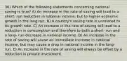 36) Which of the following statements concerning national saving is true? A) An increase in the rate of saving will lead to a short- run reduction in national income, but to higher economic growth in the long run. B) A country's saving rate is unrelated to its growth rate. C) An increase in the rate of saving will lead to a reduction in consumption and therefore to both a short- run and a long- run decrease in national income. D) An increase in the rate of saving will cause an immediate increase in national income, but may cause a drop in national income in the long- run. E) An increase in the rate of saving will always be offset by a reduction in private investment.