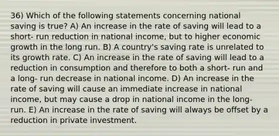 36) Which of the following statements concerning national saving is true? A) An increase in the rate of saving will lead to a short- run reduction in national income, but to higher economic growth in the long run. B) A country's saving rate is unrelated to its growth rate. C) An increase in the rate of saving will lead to a reduction in consumption and therefore to both a short- run and a long- run decrease in national income. D) An increase in the rate of saving will cause an immediate increase in national income, but may cause a drop in national income in the long- run. E) An increase in the rate of saving will always be offset by a reduction in private investment.