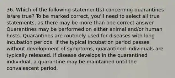 36. Which of the following statement(s) concerning quarantines is/are true? To be marked correct, you'll need to select all true statements, as there may be more than one correct answer. Quarantines may be performed on either animal and/or human hosts. Quarantines are routinely used for diseases with long incubation periods. If the typical incubation period passes without development of symptoms, quarantined individuals are typically released. If disease develops in the quarantined individual, a quarantine may be maintained until the convalescent period.