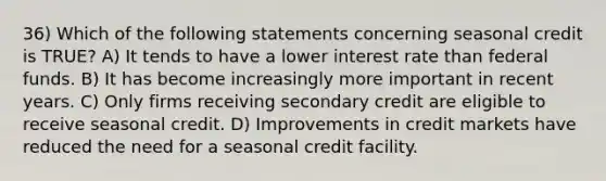 36) Which of the following statements concerning seasonal credit is TRUE? A) It tends to have a lower interest rate than federal funds. B) It has become increasingly more important in recent years. C) Only firms receiving secondary credit are eligible to receive seasonal credit. D) Improvements in credit markets have reduced the need for a seasonal credit facility.