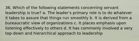 36. Which of the following statements concerning servant leadership is true? a. The leader's primary role is to do whatever it takes to assure that things run smoothly b. It is derived from a bureaucratic view of organizations c. It places emphasis upon listening effectively to others d. It has commonly involved a very top-down and hierarchical approach to leadership