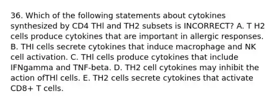 36. Which of the following statements about cytokines synthesized by CD4 THl and TH2 subsets is INCORRECT? A. T H2 cells produce cytokines that are important in allergic responses. B. THI cells secrete cytokines that induce macrophage and NK cell activation. C. THl cells produce cytokines that include IFNgamma and TNF-beta. D. TH2 cell cytokines may inhibit the action ofTHl cells. E. TH2 cells secrete cytokines that activate CD8+ T cells.