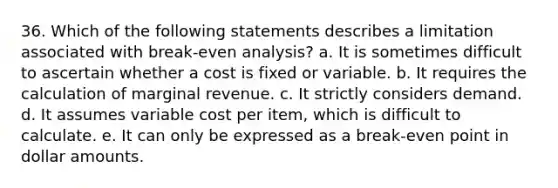 36. Which of the following statements describes a limitation associated with break-even analysis? a. It is sometimes difficult to ascertain whether a cost is fixed or variable. b. It requires the calculation of marginal revenue. c. It strictly considers demand. d. It assumes variable cost per item, which is difficult to calculate. e. It can only be expressed as a break-even point in dollar amounts.