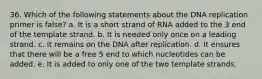 36. Which of the following statements about the DNA replication primer is false? a. It is a short strand of RNA added to the 3 end of the template strand. b. It is needed only once on a leading strand. c. It remains on the DNA after replication. d. It ensures that there will be a free 5 end to which nucleotides can be added. e. It is added to only one of the two template strands.