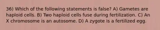 36) Which of the following statements is false? A) Gametes are haploid cells. B) Two haploid cells fuse during fertilization. C) An X chromosome is an autosome. D) A zygote is a fertilized egg.