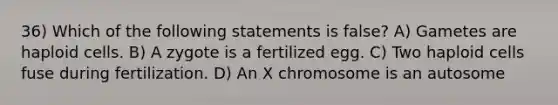 36) Which of the following statements is false? A) Gametes are haploid cells. B) A zygote is a fertilized egg. C) Two haploid cells fuse during fertilization. D) An X chromosome is an autosome