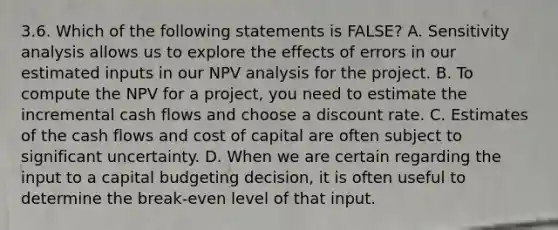 3.6. Which of the following statements is FALSE? A. Sensitivity analysis allows us to explore the effects of errors in our estimated inputs in our NPV analysis for the project. B. To compute the NPV for a project, you need to estimate the incremental cash flows and choose a discount rate. C. Estimates of the cash flows and cost of capital are often subject to significant uncertainty. D. When we are certain regarding the input to a capital budgeting decision, it is often useful to determine the break-even level of that input.