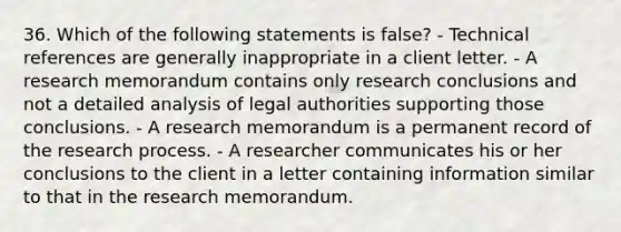 36. Which of the following statements is false? - Technical references are generally inappropriate in a client letter. - A research memorandum contains only research conclusions and not a detailed analysis of legal authorities supporting those conclusions. - A research memorandum is a permanent record of the research process. - A researcher communicates his or her conclusions to the client in a letter containing information similar to that in the research memorandum.