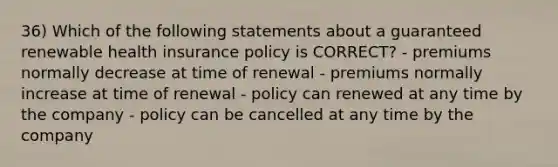 36) Which of the following statements about a guaranteed renewable health insurance policy is CORRECT? - premiums normally decrease at time of renewal - premiums normally increase at time of renewal - policy can renewed at any time by the company - policy can be cancelled at any time by the company