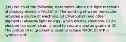 36) Which of the following statements about the light reactions of photosynthesis is FALSE? A) The splitting of water molecules provides a source of electrons. B) Chlorophyll (and other pigments) absorbs light energy, which excites electrons. C) An electron transport chain is used to create a proton gradient. D) The proton (H+) gradient is used to reduce NADP. E) ATP is synthesized.