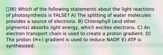 36) Which of the following statements about the light reactions of photosynthesis is FALSE? A) The splitting of water molecules provides a source of electrons. B) Chlorophyll (and other pigments) absorbs light energy, which excites electrons. C) An electron transport chain is used to create a proton gradient. D) The proton (H+) gradient is used to reduce NADP. E) ATP is synthesized.