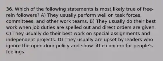 36. Which of the following statements is most likely true of free-rein followers? A) They usually perform well on task forces, committees, and other work teams. B) They usually do their best work when job duties are spelled out and direct orders are given. C) They usually do their best work on special assignments and independent projects. D) They usually are upset by leaders who ignore the open-door policy and show little concern for people's feelings.