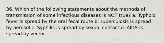 36. Which of the following statements about the methods of transmission of some infectious diseases is NOT true? a. Typhoid fever is spread by the oral fecal route b. Tuberculosis is spread by aerosol c. Syphilis is spread by sexual contact d. AIDS is spread by vector