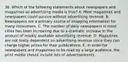 36. Which of the following statements about newspapers and magazines as advertising media is true? A. Most magazines and newspapers could survive without advertising revenue. B. Newspapers are a primary source of shopping information for many consumers. C. The number of daily newspapers in most cities has been increasing due to a dramatic increase in the amount of readily available advertising revenue. D. Magazines are not really dependent on advertising revenue since they can charge higher prices for their publications. E. In order for newspapers and magazines to be read by a large audience, the print media should include lots of advertisements.