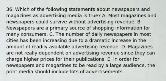 36. Which of the following statements about newspapers and magazines as <a href='https://www.questionai.com/knowledge/kYbCNz6S4w-advertising-media' class='anchor-knowledge'>advertising media</a> is true? A. Most magazines and newspapers could survive without advertising revenue. B. Newspapers are a <a href='https://www.questionai.com/knowledge/kcEA5ffGet-primary-source' class='anchor-knowledge'>primary source</a> of shopping information for many consumers. C. The number of daily newspapers in most cities has been increasing due to a dramatic increase in the amount of readily available advertising revenue. D. Magazines are not really dependent on advertising revenue since they can charge higher prices for their publications. E. In order for newspapers and magazines to be read by a large audience, the print media should include lots of advertisements.