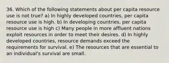 36. Which of the following statements about per capita resource use is not true? a) In highly developed countries, per capita resource use is high. b) In developing countries, per capita resource use is high c) Many people in more affluent nations exploit resources in order to meet their desires. d) In highly developed countries, resource demands exceed the requirements for survival. e) The resources that are essential to an individual's survival are small.