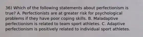 36) Which of the following statements about perfectionism is true? A. Perfectionists are at greater risk for psychological problems if they have poor coping skills. B. Maladaptive perfectionism is related to team sport athletes. C. Adaptive perfectionism is positively related to individual sport athletes.