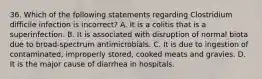 36. Which of the following statements regarding Clostridium difficile infection is incorrect? A. It is a colitis that is a superinfection. B. It is associated with disruption of normal biota due to broad-spectrum antimicrobials. C. It is due to ingestion of contaminated, improperly stored, cooked meats and gravies. D. It is the major cause of diarrhea in hospitals.