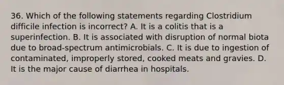 36. Which of the following statements regarding Clostridium difficile infection is incorrect? A. It is a colitis that is a superinfection. B. It is associated with disruption of normal biota due to broad-spectrum antimicrobials. C. It is due to ingestion of contaminated, improperly stored, cooked meats and gravies. D. It is the major cause of diarrhea in hospitals.