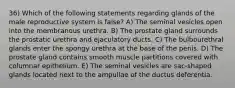 36) Which of the following statements regarding glands of the male reproductive system is false? A) The seminal vesicles open into the membranous urethra. B) The prostate gland surrounds the prostatic urethra and ejaculatory ducts. C) The bulbourethral glands enter the spongy urethra at the base of the penis. D) The prostate gland contains smooth muscle partitions covered with columnar epithelium. E) The seminal vesicles are sac-shaped glands located next to the ampullae of the ductus deferentia.