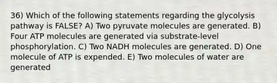 36) Which of the following statements regarding the glycolysis pathway is FALSE? A) Two pyruvate molecules are generated. B) Four ATP molecules are generated via substrate-level phosphorylation. C) Two NADH molecules are generated. D) One molecule of ATP is expended. E) Two molecules of water are generated