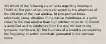 36) Which of the following statements regarding hearing is TRUE? A) The pitch of sounds is conveyed by the amplitude of the vibration of the oval window. B) Low-pitched tones selectively cause vibration of the basilar membrane at a point closer to the oval window than high-pitched tones do. C) Sound is amplified as it is conducted from the oval window to the tympanic membrane. D) The loudness of a sound is conveyed by the frequency of action potentials generated in the cochlear nerve.