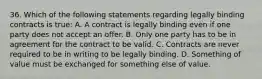 36. Which of the following statements regarding legally binding contracts is true: A. A contract is legally binding even if one party does not accept an offer. B. Only one party has to be in agreement for the contract to be valid. C. Contracts are never required to be in writing to be legally binding. D. Something of value must be exchanged for something else of value.