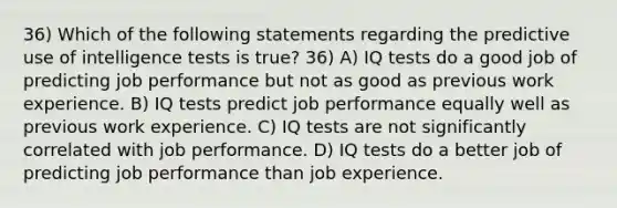 36) Which of the following statements regarding the predictive use of intelligence tests is true? 36) A) IQ tests do a good job of predicting job performance but not as good as previous work experience. B) IQ tests predict job performance equally well as previous work experience. C) IQ tests are not significantly correlated with job performance. D) IQ tests do a better job of predicting job performance than job experience.