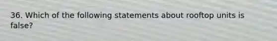 36. Which of the following statements about rooftop units is false?