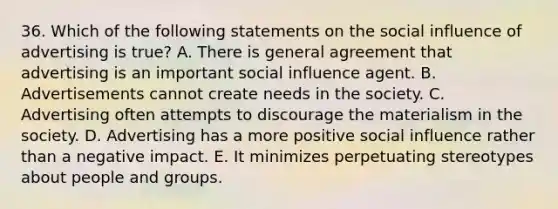 36. Which of the following statements on the social influence of advertising is true? A. There is general agreement that advertising is an important social influence agent. B. Advertisements cannot create needs in the society. C. Advertising often attempts to discourage the materialism in the society. D. Advertising has a more positive social influence rather than a negative impact. E. It minimizes perpetuating stereotypes about people and groups.