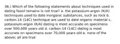 36.) Which of the following statements about techniques used in dating fossil remains is not true? a. the potassium-argon (K/A) techniques used to date inorganic substances, such as rock b. carbon-14 (14C) technique are used to date organic material c. potassium-argon (K/A) dating is most accurate on specimens over 500,000 years old d. carbon-14 (14C) dating is most accurate on specimens over 70,000 years old e. none of the above; all are true