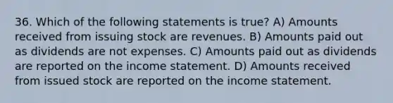 36. Which of the following statements is true? A) Amounts received from issuing stock are revenues. B) Amounts paid out as dividends are not expenses. C) Amounts paid out as dividends are reported on the income statement. D) Amounts received from issued stock are reported on the income statement.