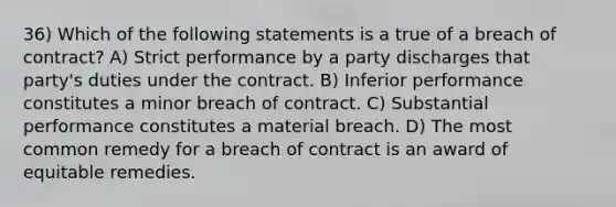 36) Which of the following statements is a true of a breach of contract? A) Strict performance by a party discharges that party's duties under the contract. B) Inferior performance constitutes a minor breach of contract. C) Substantial performance constitutes a material breach. D) The most common remedy for a breach of contract is an award of equitable remedies.