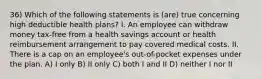 36) Which of the following statements is (are) true concerning high deductible health plans? I. An employee can withdraw money tax-free from a health savings account or health reimbursement arrangement to pay covered medical costs. II. There is a cap on an employee's out-of-pocket expenses under the plan. A) I only B) II only C) both I and II D) neither I nor II