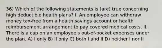 36) Which of the following statements is (are) true concerning high deductible health plans? I. An employee can withdraw money tax-free from a health savings account or health reimbursement arrangement to pay covered medical costs. II. There is a cap on an employee's out-of-pocket expenses under the plan. A) I only B) II only C) both I and II D) neither I nor II